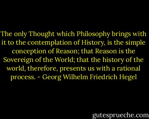 The only Thought which Philosophy brings with it to the contemplation of History, is the simple conception of Reason; that Reason is the Sovereign of the World; that the history of the world, therefore, presents us with a rational process. - Georg Wilhelm Friedrich Hegel