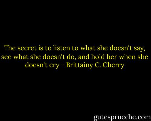 The secret is to listen to what she doesn't say, see what she doesn't do, and hold her when she doesn't cry - Brittainy C. Cherry