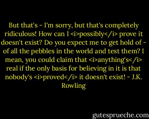 But that's - I'm sorry, but that's completely ridiculous! How can I <i>possibly</i> prove it doesn't exist? Do you expect me to get hold of - of all the pebbles in the world and test them? I mean, you could claim that <i>anything's</i> real if the only basis for believing in it is that nobody's <i>proved</i> it doesn't exist! - J.K. Rowling
