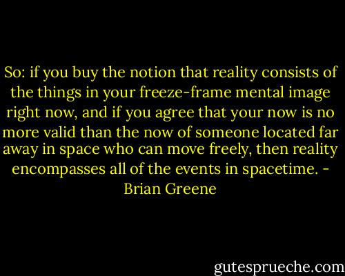 So: if you buy the notion that reality consists of the things in your freeze-frame mental image right now, and if you agree that your now is no more valid than the now of someone located far away in space who can move freely, then reality encompasses all of the events in spacetime. - Brian Greene