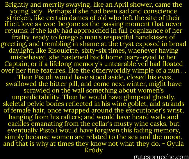 Brightly and merrily swaying, like an April shower, came the young lady.<br /><br />Perhaps if she had been sad and conscience stricken, like certain dames of old who left the site of their illicit love as woe-begone as the passing moment that never returns; if the lady had approached in full cognizance of her frailty, ready to forego a man's respectful handkisses of greeting, and trembling in shame at the tryst exposed in broad daylight, like Risoulette, sixty-six times, whenever having misbehaved, she hastened back home teary-eyed to her Captain; or if a lifelong memory's untearable veil had floated over her fine features, like the otherworldly wimple of a nun . . . Then Pistoli would have stood aside, closed his eyes, swallowed the bitter pill, and come next winter, might have scrawled on the wall something about women's unpredictability. Then he would have glimpsed ghostly, skeletal pelvic bones reflected in his wine goblet, and strands of female hair, once wrapped around the executioner's wrist, hanging from his rafters; and would have heard wails and cackles emanating from the cellar's musty wine casks, but eventually Pistoli would have forgiven this fading memory, simply because women are related to the sea and the moon, and that is why at times they know not what they do. - Gyula Krúdy