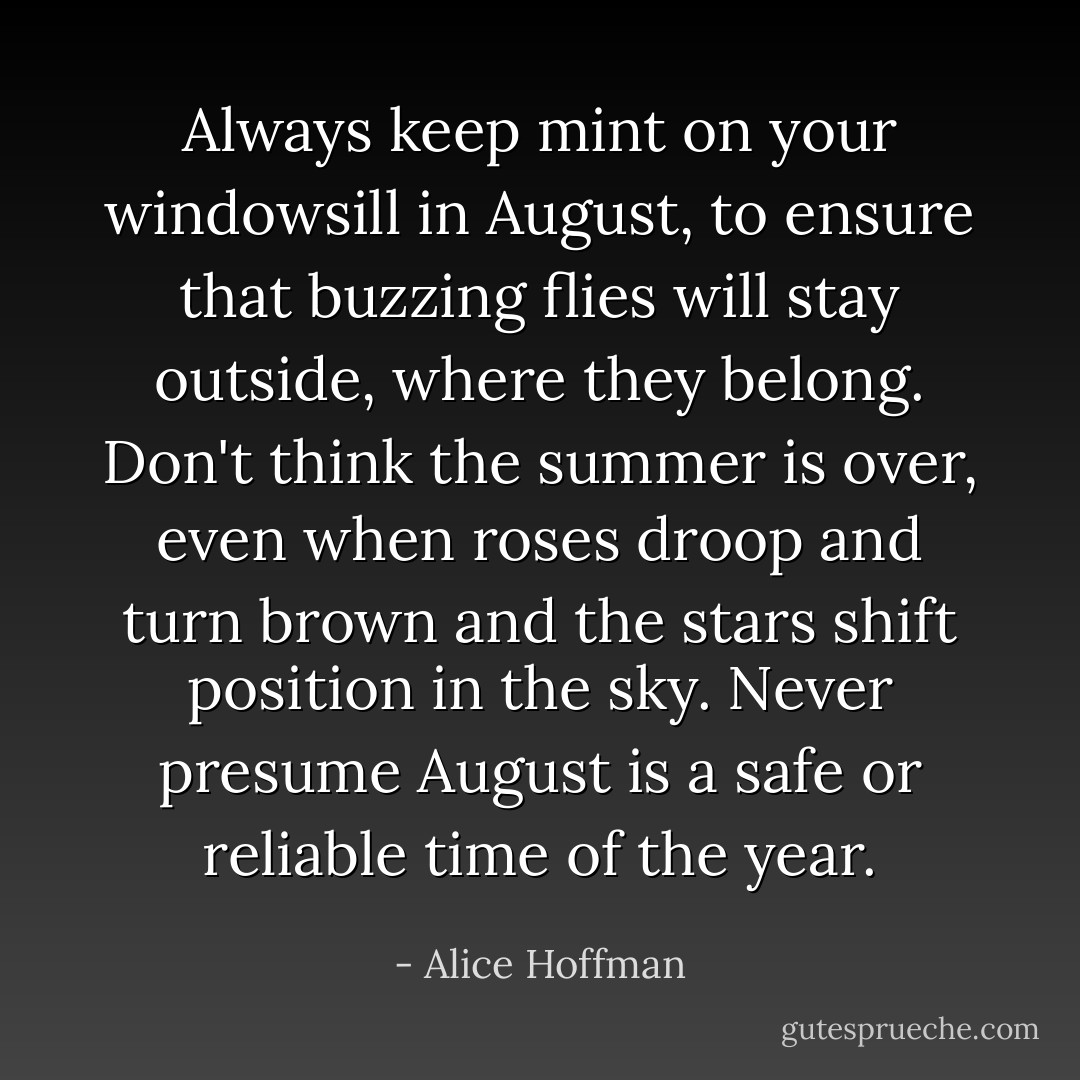 Always keep mint on your windowsill in August, to ensure that buzzing flies will stay outside, where they belong. Don't think the summer is over, even when roses droop and turn brown and the stars shift position in the sky. Never presume August is a safe or reliable time of the year. - Alice Hoffman