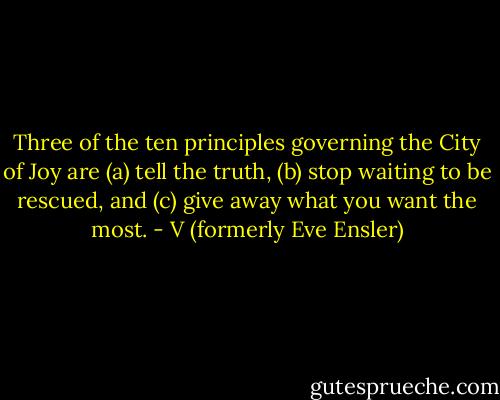Three of the ten principles governing the City of Joy are (a) tell the truth, (b) stop waiting to be rescued, and (c) give away what you want the most. - V (formerly Eve Ensler)