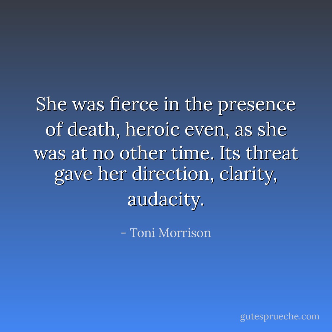 She was fierce in the presence of death, heroic even, as she was at no other time. Its threat gave her direction, clarity, audacity. - Toni Morrison