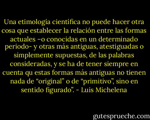 Una etimología científica no puede hacer otra cosa que establecer la relación entre las formas actuales –o conocidas en un determinado periodo- y otras más antiguas, atestiguadas o simplemente supuestas, de las palabras consideradas, y se ha de tener siempre en cuenta qu estas formas más antiguas no tienen nada de “original” o de “primitivo”, sino en sentido figurado”. - Luis Michelena