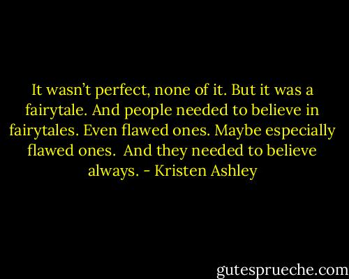 It wasn’t perfect, none of<br />it.<br />But it was a fairytale.<br />And people needed to believe in<br />fairytales. Even flawed ones.<br />Maybe especially flawed ones.<br /><br />And they needed to believe always. - Kristen Ashley