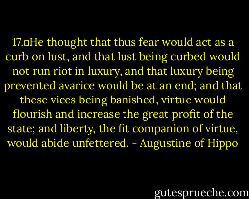 17.	He thought that thus fear would act as a curb on lust, and that lust being curbed would not run riot in luxury, and that luxury being prevented avarice would be at an end; and that these vices being banished, virtue would flourish and increase the great profit of the state; and liberty, the fit companion of virtue, would abide unfettered. - Augustine of Hippo