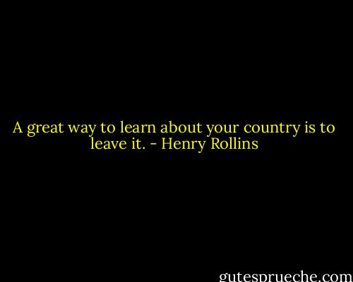 A great way to learn about your country is to leave it. - Henry Rollins