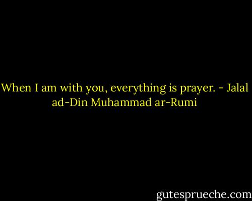 When I am with you, everything is prayer. - Jalal ad-Din Muhammad ar-Rumi
