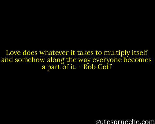 Love does whatever it takes to multiply itself and somehow along the way everyone becomes a part of it. - Bob Goff