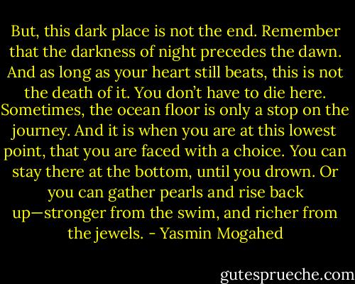 But, this dark place is not the end. Remember that the darkness of night precedes the dawn. And as long as your heart still beats, this is not the death of it. You don’t have to die here. Sometimes, the ocean floor is only a stop on the journey. And it is when you are at this lowest point, that you are faced with a choice. You can stay there at the bottom, until you drown. Or you can gather pearls and rise back up—stronger from the swim, and richer from the jewels. - Yasmin Mogahed