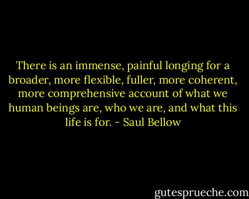 There is an immense, painful longing for a broader, more flexible, fuller, more coherent, more comprehensive account of what we human beings are, who we are, and what this life is for. - Saul Bellow