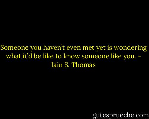 Someone you haven’t even met yet is wondering what it’d be like to know someone like you. - Iain S. Thomas