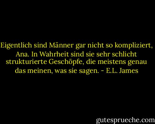 Eigentlich sind Männer gar nicht so kompliziert, Ana. In Wahrheit sind sie sehr schlicht strukturierte Geschöpfe, die meistens genau das meinen, was sie sagen. - E.L. James