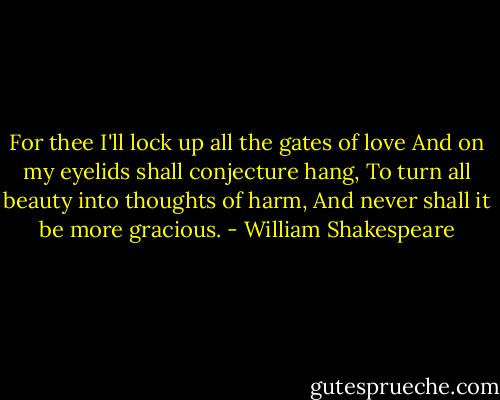 For thee I'll lock up all the gates of love<br />And on my eyelids shall conjecture hang,<br />To turn all beauty into thoughts of harm,<br />And never shall it be more gracious. - William Shakespeare