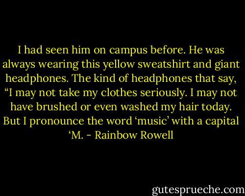 I had seen him on campus before. He was always wearing this yellow sweatshirt and giant headphones. The kind of headphones that say, “I may not take my clothes seriously. I may not have brushed or even washed my hair today. But I pronounce the word ‘music’ with a capital ‘M. - Rainbow Rowell