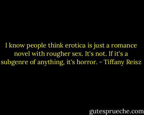 I know people think erotica is just a romance novel with rougher sex. It's not. If it's a subgenre of anything, it's horror. - Tiffany Reisz