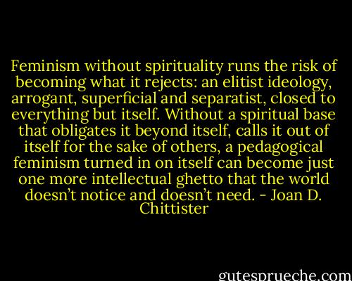 Feminism without spirituality runs the risk of becoming what it rejects: an elitist ideology, arrogant, superficial and separatist, closed to everything but itself. Without a spiritual base that obligates it beyond itself, calls it out of itself for the sake of others, a pedagogical feminism turned in on itself can become just one more intellectual ghetto that the world doesn’t notice and doesn’t need. - Joan D. Chittister