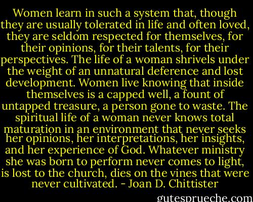 Women learn in such a system that, though they are usually tolerated in life and often loved, they are seldom respected for themselves, for their opinions, for their talents, for their perspectives. The life of a woman shrivels under the weight of an unnatural deference and lost development. Women live knowing that inside themselves is a capped well, a fount of untapped treasure, a person gone to waste. The spiritual life of a woman never knows total maturation in an environment that never seeks her opinions, her interpretations, her insights, and her experience of God. Whatever ministry she was born to perform never comes to light, is lost to the church, dies on the vines that were never cultivated. - Joan D. Chittister