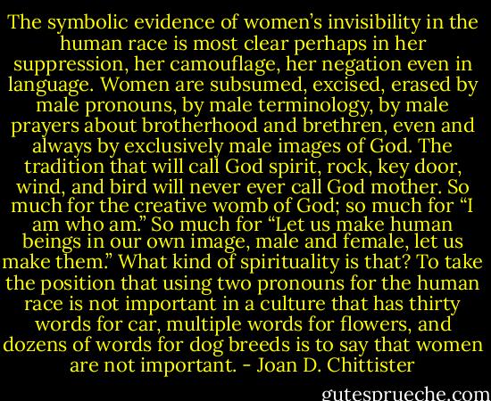 The symbolic evidence of women’s invisibility in the human race is most clear perhaps in her suppression, her camouflage, her negation even in language. Women are subsumed, excised, erased by male pronouns, by male terminology, by male prayers about brotherhood and brethren, even and always by exclusively male images of God. The tradition that will call God spirit, rock, key door, wind, and bird will never ever call God mother. So much for the creative womb of God; so much for “I am who am.” So much for “Let us make human beings in our own image, male and female, let us make them.” What kind of spirituality is that? To take the position that using two pronouns for the human race is not important in a culture that has thirty words for car, multiple words for flowers, and dozens of words for dog breeds is to say that women are not important. - Joan D. Chittister