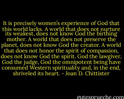 It is precisely women’s experience of God that this world lacks. A world that does not nurture its weakest, does not know God the birthing mother. A world that does not preserve the planet, does not know God the creator. A world that does not honor the spirit of compassion, does not know God the spirit. God the lawgiver, God the judge, God the omnipotent being have consumed Western spirituality and, in the end, shriveled its heart. - Joan D. Chittister