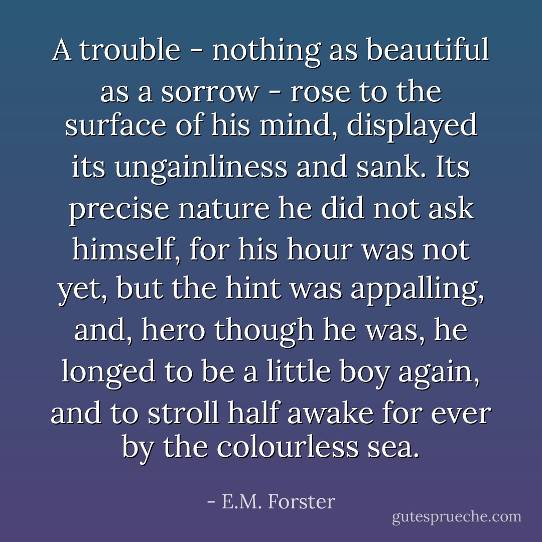 A trouble - nothing as beautiful as a sorrow - rose to the surface of his mind, displayed its ungainliness and sank. Its precise nature he did not ask himself, for his hour was not yet, but the hint was appalling, and, hero though he was, he longed to be a little boy again, and to stroll half awake for ever by the colourless sea. - E.M. Forster