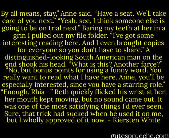 By all means, stay,” Anne said. “Have a seat. We’ll take care of you next.”<br />“Yeah, see, I think someone else is going to be on trial next.” Baring my teeth at her in a grin I pulled out my file folder. “I’ve got some interesting reading here. And I even brought copies for everyone so you don’t have to share.”<br />A distinguished-looking South American man on the end shook his head. “What is this? Another farce?”<br />“No, but bonus points for using a funny word. You really want to read what I have here. Anne, you’ll be especially interested, since you have a starring role.”<br />“Enough. Rhia—”<br />Reth quickly flicked his wrist at her; her mouth kept moving, but no sound came out. It was one of the most satisfying things I’d ever seen. Sure, that trick had sucked when he used it on me, but I wholly approved of it now. - Kiersten White
