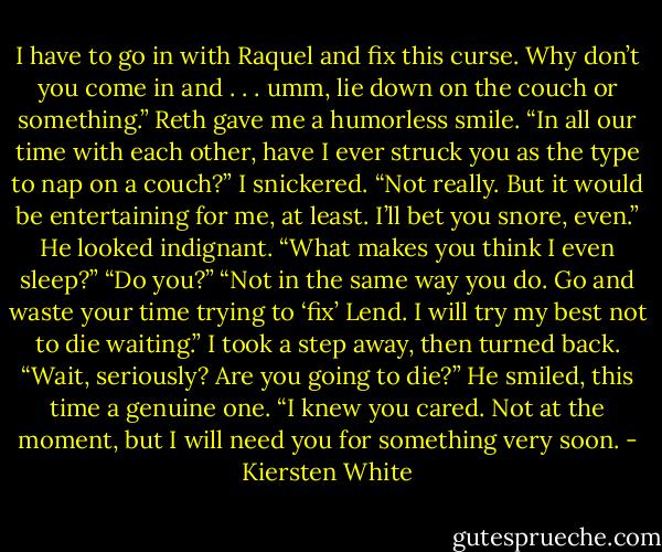 I have to go in with Raquel and fix this curse. Why don’t you come in and . . . umm, lie down on the couch or something.”<br />Reth gave me a humorless smile. “In all our time with each other, have I ever struck you as the type to nap on a couch?”<br />I snickered. “Not really. But it would be entertaining for me, at least. I’ll bet you snore, even.”<br />He looked indignant. “What makes you think I even sleep?”<br />“Do you?”<br />“Not in the same way you do. Go and waste your time trying to ‘fix’ Lend. I will try my best not to die waiting.”<br />I took a step away, then turned back. “Wait, seriously? Are you going to die?”<br />He smiled, this time a genuine one. “I knew you cared. Not at the moment, but I will need you for something very soon. - Kiersten White