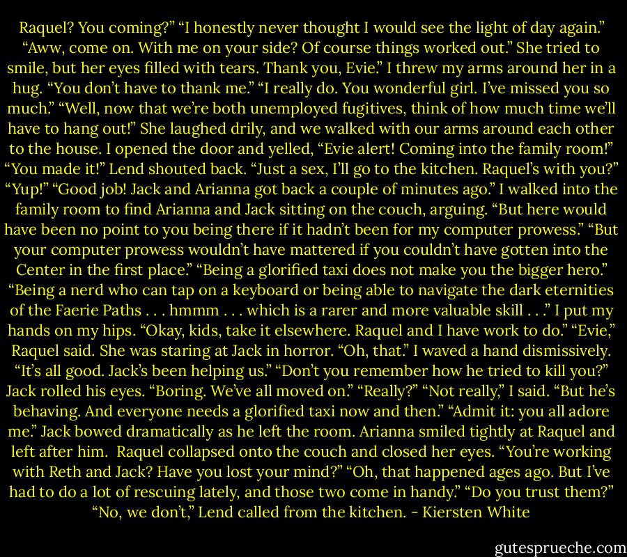 Raquel? You coming?”<br />“I honestly never thought I would see the light of day again.”<br />“Aww, come on. With me on your side? Of course things worked out.”<br />She tried to smile, but her eyes filled with tears. Thank you, Evie.”<br />I threw my arms around her in a hug. “You don’t have to thank me.”<br />“I really do. You wonderful girl. I’ve missed you so much.”<br />“Well, now that we’re both unemployed fugitives, think of how much time we’ll have to hang out!”<br />She laughed drily, and we walked with our arms around each other to the house. I opened the door and yelled, “Evie alert! Coming into the family room!”<br />“You made it!” Lend shouted back. “Just a sex, I’ll go to the kitchen. Raquel’s with you?”<br />“Yup!”<br />“Good job! Jack and Arianna got back a couple of minutes ago.”<br />I walked into the family room to find Arianna and Jack sitting on the couch, arguing. “But here would have been no point to you being there if it hadn’t been for my computer prowess.”<br />“But your computer prowess wouldn’t have mattered if you couldn’t have gotten into the Center in the first place.”<br />“Being a glorified taxi does not make you the bigger hero.”<br />“Being a nerd who can tap on a keyboard or being able to navigate the dark eternities of the Faerie Paths . . . hmmm . . . which is a rarer and more valuable skill . . .”<br />I put my hands on my hips. “Okay, kids, take it elsewhere. Raquel and I have work to do.”<br />“Evie,” Raquel said. She was staring at Jack in horror.<br />“Oh, that.” I waved a hand dismissively. “It’s all good. Jack’s been helping us.”<br />“Don’t you remember how he tried to kill you?”<br />Jack rolled his eyes. “Boring. We’ve all moved on.”<br />“Really?”<br />“Not really,” I said. “But he’s behaving. And everyone needs a glorified taxi now and then.”<br />“Admit it: you all adore me.” Jack bowed dramatically as he left the room. Arianna smiled tightly at Raquel and left after him. <br />Raquel collapsed onto the couch and closed her eyes. “You’re working with Reth and Jack? Have you lost your mind?”<br />“Oh, that happened ages ago. But I’ve had to do a lot of rescuing lately, and those two come in handy.”<br />“Do you trust them?”<br />“No, we don’t,” Lend called from the kitchen. - Kiersten White