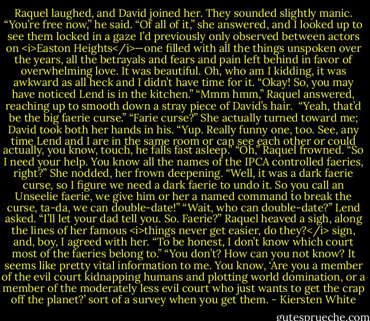 Raquel laughed, and David joined her. They sounded slightly manic. “You’re free now,” he said.<br />“Of all of it,” she answered, and I looked up to see them locked in a gaze I’d previously only observed between actors on <i>Easton Heights</i>—one filled with all the things unspoken over the years, all the betrayals and fears and pain left behind in favor of overwhelming love. It was beautiful.<br />Oh, who am I kidding, it was awkward as all heck and I didn’t have time for it. “Okay! So, you may have noticed Lend is in the kitchen.”<br />“Mmm hmm,” Raquel answered, reaching up to smooth down a stray piece of David’s hair. <br />“Yeah, that’d be the big faerie curse.”<br />“Farie curse?” She actually turned toward me; David took both her hands in his.<br />“Yup. Really funny one, too. See, any time Lend and I are in the same room or can see each other or could actually, you know, touch, he falls fast asleep.”<br />“Oh,” Raquel frowned.<br />“So I need your help. You know all the names of the IPCA controlled faeries, right?”<br />She nodded, her frown deepening.<br />“Well, it was a dark faerie curse, so I figure we need a dark faerie to undo it. So you call an Unseelie faerie, we give him or her a named command to break the curse, ta-da, we can double-date!”<br />“Wait, who can double-date?” Lend asked.<br />“I’ll let your dad tell you. So. Faerie?”<br />Raquel heaved a sigh, along the lines of her famous <i>things never get easier, do they?</i> sign, and, boy, I agreed with her.<br />“To be honest, I don’t know which court most of the faeries belong to.”<br />“You don’t? How can you not know? It seems like pretty vital information to me. You know, ‘Are you a member of the evil court kidnapping humans and plotting world domination, or a member of the moderately less evil court who just wants to get the crap off the planet?’ sort of a survey when you get them. - Kiersten White