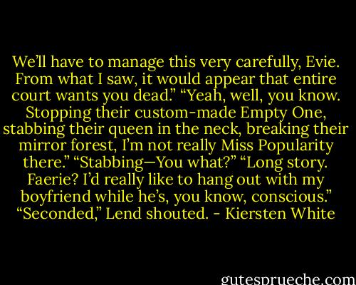 We’ll have to manage this very carefully, Evie. From what I saw, it would appear that entire court wants you dead.”<br />“Yeah, well, you know. Stopping their custom-made Empty One, stabbing their queen in the neck, breaking their mirror forest, I’m not really Miss Popularity there.”<br />“Stabbing—You what?”<br />“Long story. Faerie? I’d really like to hang out with my boyfriend while he’s, you know, conscious.”<br />“Seconded,” Lend shouted. - Kiersten White