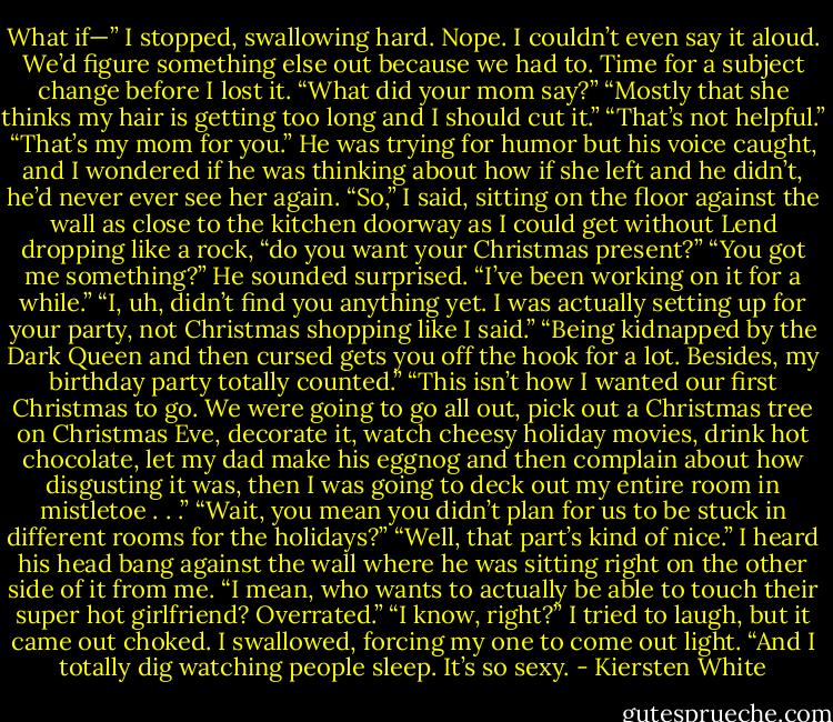 What if—” I stopped, swallowing hard. Nope. I couldn’t even say it aloud. We’d figure something else out because we had to. Time for a subject change before I lost it. “What did your mom say?”<br />“Mostly that she thinks my hair is getting too long and I should cut it.”<br />“That’s not helpful.”<br />“That’s my mom for you.” He was trying for humor but his voice caught, and I wondered if he was thinking about how if she left and he didn’t, he’d never ever see her again.<br />“So,” I said, sitting on the floor against the wall as close to the kitchen doorway as I could get without Lend dropping like a rock, “do you want your Christmas present?”<br />“You got me something?” He sounded surprised.<br />“I’ve been working on it for a while.”<br />“I, uh, didn’t find you anything yet. I was actually setting up for your party, not Christmas shopping like I said.”<br />“Being kidnapped by the Dark Queen and then cursed gets you off the hook for a lot. Besides, my birthday party totally counted.”<br />“This isn’t how I wanted our first Christmas to go. We were going to go all out, pick out a Christmas tree on Christmas Eve, decorate it, watch cheesy holiday movies, drink hot chocolate, let my dad make his eggnog and then complain about how disgusting it was, then I was going to deck out my entire room in mistletoe . . .”<br />“Wait, you mean you didn’t plan for us to be stuck in different rooms for the holidays?”<br />“Well, that part’s kind of nice.” I heard his head bang against the wall where he was sitting right on the other side of it from me. “I mean, who wants to actually be able to touch their super hot girlfriend? Overrated.”<br />“I know, right?” I tried to laugh, but it came out choked. I swallowed, forcing my one to come out light. “And I totally dig watching people sleep. It’s so sexy. - Kiersten White