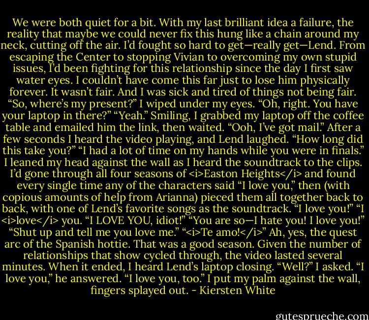 We were both quiet for a bit. With my last brilliant idea a failure, the reality that maybe we could never fix this hung like a chain around my neck, cutting off the air. I’d fought so hard to get—really get—Lend. From escaping the Center to stopping Vivian to overcoming my own stupid issues, I’d been fighting for this relationship since the day I first saw water eyes. I couldn’t have come this far just to lose him physically forever. It wasn’t fair. And I was sick and tired of things not being fair.<br />“So, where’s my present?”<br />I wiped under my eyes. “Oh, right. You have your laptop in there?”<br />“Yeah.”<br />Smiling, I grabbed my laptop off the coffee table and emailed him the link, then waited.<br />“Ooh, I’ve got mail.” After a few seconds I heard the video playing, and Lend laughed. “How long did this take you?”<br />“I had a lot of time on my hands while you were in finals.” I leaned my head against the wall as I heard the soundtrack to the clips. I’d gone through all four seasons of <i>Easton Heights</i> and found every single time any of the characters said “I love you,” then (with copious amounts of help from Arianna) pieced them all together back to back, with one of Lend’s favorite songs as the soundtrack.<br />“I love you!” “I <i>love</i> you. “I LOVE YOU, idiot!” “You are so—I hate you! I love you!” “Shut up and tell me you love me.” “<i>Te amo!</i>” Ah, yes, the quest arc of the Spanish hottie. That was a good season.<br />Given the number of relationships that show cycled through, the video lasted several minutes. When it ended, I heard Lend’s laptop closing.<br />“Well?” I asked.<br />“I love you,” he answered.<br />“I love you, too.” I put my palm against the wall, fingers splayed out. - Kiersten White