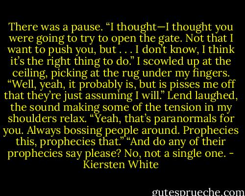 There was a pause. “I thought—I thought you were going to try to open the gate. Not that I want to push you, but . . . I don’t know, I think it’s the right thing to do.”<br />I scowled up at the ceiling, picking at the rug under my fingers. “Well, yeah, it probably is, but is pisses me off that they’re just assuming I will.”<br />Lend laughed, the sound making some of the tension in my shoulders relax. “Yeah, that’s paranormals for you. Always bossing people around. Prophecies this, prophecies that.”<br />“And do any of their prophecies say please? No, not a single one. - Kiersten White