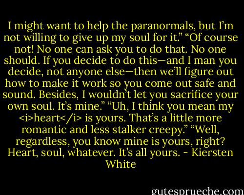 I might want to help the paranormals, but I’m not willing to give up my soul for it.”<br />“Of course not! No one can ask you to do that. No one should. If you decide to do this—and I man you decide, not anyone else—then we’ll figure out how to make it work so you come out safe and sound. Besides, I wouldn’t let you sacrifice your own soul. It’s mine.”<br />“Uh, I think you mean my <i>heart</i> is yours. That’s a little more romantic and less stalker creepy.”<br />“Well, regardless, you know mine is yours, right? Heart, soul, whatever. It’s all yours. - Kiersten White