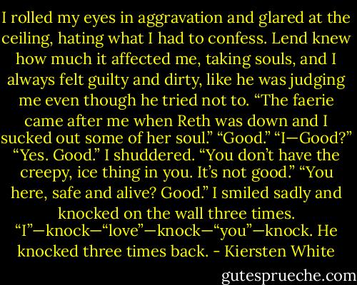 I rolled my eyes in aggravation and glared at the ceiling, hating what I had to confess. Lend knew how much it affected me, taking souls, and I always felt guilty and dirty, like he was judging me even though he tried not to. “The faerie came after me when Reth was down and I sucked out some of her soul.”<br />“Good.”<br />“I—Good?”<br />“Yes. Good.”<br />I shuddered. “You don’t have the creepy, ice thing in you. It’s not good.”<br />“You here, safe and alive? Good.”<br />I smiled sadly and knocked on the wall three times. “I”—knock—“love”—knock—“you”—knock.<br />He knocked three times back. - Kiersten White