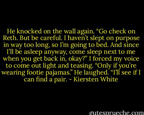 He knocked on the wall again. “Go check on Reth. But be careful. I haven’t slept on purpose in way too long, so I’m going to bed. And since I’ll be asleep anyway, come sleep next to me when you get back in, okay?”<br />I forced my voice to come out light and teasing. “Only if you’re wearing footie pajamas.”<br />He laughed. “I’ll see if I can find a pair. - Kiersten White