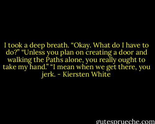 I took a deep breath. “Okay. What do I have to do?”<br />“Unless you plan on creating a door and walking the Paths alone, you really ought to take my hand.”<br />“I mean when we get there, you jerk. - Kiersten White