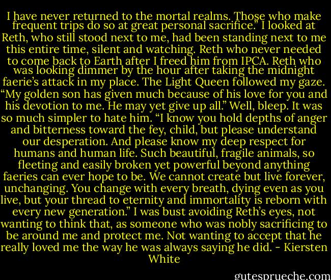 I have never returned to the mortal realms. Those who make frequent trips do so at great personal sacrifice.” I looked at Reth, who still stood next to me, had been standing next to me this entire time, silent and watching. Reth who never needed to come back to Earth after I freed him from IPCA. Reth who was looking dimmer by the hour after taking the midnight faerie’s attack in my place.<br />The Light Queen followed my gaze. “My golden son has given much because of his love for you and his devotion to me. He may yet give up all.”<br />Well, bleep. It was so much simpler to hate him.<br />“I know you hold depths of anger and bitterness toward the fey, child, but please understand our desperation. And please know my deep respect for humans and human life. Such beautiful, fragile animals, so fleeting and easily broken yet powerful beyond anything faeries can ever hope to be. We cannot create but live forever, unchanging. You change with every breath, dying even as you live, but your thread to eternity and immortality is reborn with every new generation.”<br />I was bust avoiding Reth’s eyes, not wanting to think that, as someone who was nobly sacrificing to be around me and protect me. Not wanting to accept that he really loved me the way he was always saying he did. - Kiersten White