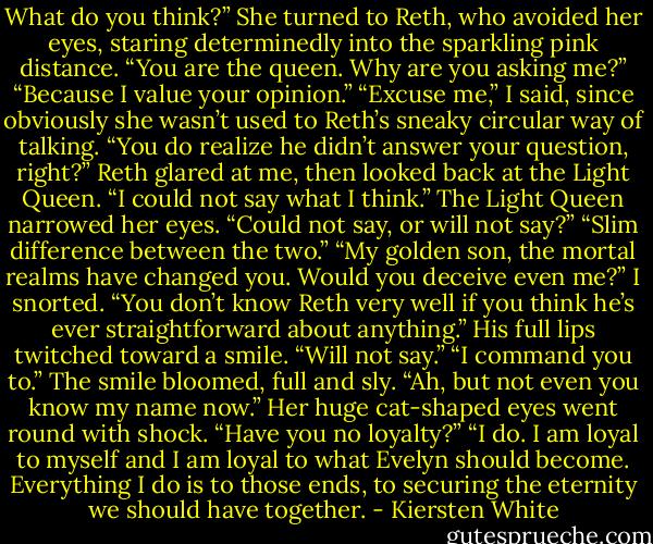 What do you think?”<br />She turned to Reth, who avoided her eyes, staring determinedly into the sparkling pink distance. “You are the queen. Why are you asking me?”<br />“Because I value your opinion.”<br />“Excuse me,” I said, since obviously she wasn’t used to Reth’s sneaky circular way of talking. “You do realize he didn’t answer your question, right?”<br />Reth glared at me, then looked back at the Light Queen. “I could not say what I think.”<br />The Light Queen narrowed her eyes. “Could not say, or will not say?”<br />“Slim difference between the two.”<br />“My golden son, the mortal realms have changed you. Would you deceive even me?”<br />I snorted. “You don’t know Reth very well if you think he’s ever straightforward about anything.”<br />His full lips twitched toward a smile. “Will not say.”<br />“I command you to.”<br />The smile bloomed, full and sly. “Ah, but not even you know my name now.”<br />Her huge cat-shaped eyes went round with shock. “Have you no loyalty?”<br />“I do. I am loyal to myself and I am loyal to what Evelyn should become. Everything I do is to those ends, to securing the eternity we should have together. - Kiersten White