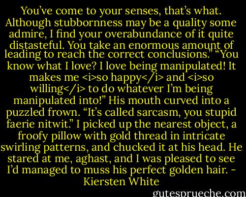 You’ve come to your senses, that’s what. Although stubbornness may be a quality some admire, I find your overabundance of it quite distasteful. You take an enormous amount of leading to reach the correct conclusions.”<br />“You know what I love? I love being manipulated! It makes me <i>so happy</i> and <i>so willing</i> to do whatever I’m being manipulated into!”<br />His mouth curved into a puzzled frown.<br />“It’s called sarcasm, you stupid faerie nitwit.” I picked up the nearest object, a froofy pillow with gold thread in intricate swirling patterns, and chucked it at his head. He stared at me, aghast, and I was pleased to see I’d managed to muss his perfect golden hair. - Kiersten White