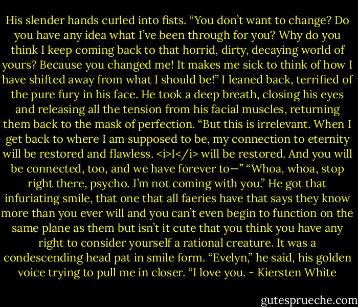 His slender hands curled into fists. “You don’t want to change? Do you have any idea what I’ve been through for you? Why do you think I keep coming back to that horrid, dirty, decaying world of yours? Because you changed me! It makes me sick to think of how I have shifted away from what I should be!”<br />I leaned back, terrified of the pure fury in his face.<br />He took a deep breath, closing his eyes and releasing all the tension from his facial muscles, returning them back to the mask of perfection. “But this is irrelevant. When I get back to where I am supposed to be, my connection to eternity will be restored and flawless. <i>I</i> will be restored. And you will be connected, too, and we have forever to—”<br />“Whoa, whoa, stop right there, psycho. I’m not coming with you.”<br />He got that infuriating smile, that one that all faeries have that says they know more than you ever will and you can’t even begin to function on the same plane as them but isn’t it cute that you think you have any right to consider yourself a rational creature. It was a condescending head pat in smile form.<br />“Evelyn,” he said, his golden voice trying to pull me in closer. “I love you. - Kiersten White
