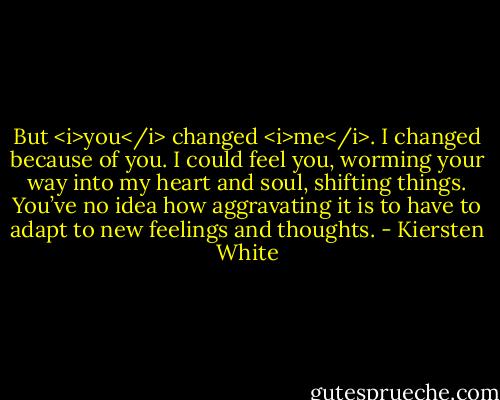 But <i>you</i> changed <i>me</i>. I changed because of you. I could feel you, worming your way into my heart and soul, shifting things. You’ve no idea how aggravating it is to have to adapt to new feelings and thoughts. - Kiersten White