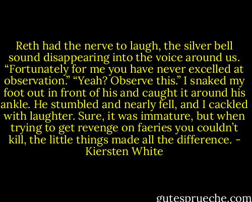 Reth had the nerve to laugh, the silver bell sound disappearing into the voice around us. “Fortunately for me you have never excelled at observation.”<br />“Yeah? Observe this.” I snaked my foot out in front of his and caught it around his ankle. He stumbled and nearly fell, and I cackled with laughter. Sure, it was immature, but when trying to get revenge on faeries you couldn’t kill, the little things made all the difference. - Kiersten White