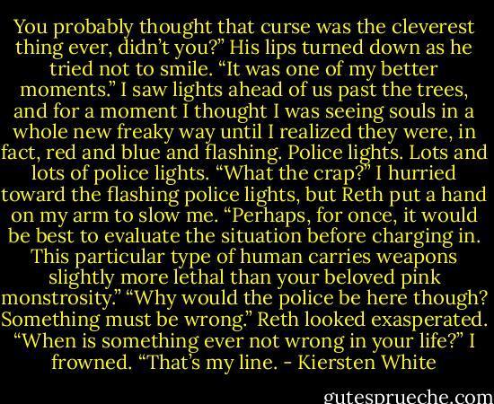 You probably thought that curse was the cleverest thing ever, didn’t you?”<br />His lips turned down as he tried not to smile. “It was one of my better moments.” I saw lights ahead of us past the trees, and for a moment I thought I was seeing souls in a whole new freaky way until I realized they were, in fact, red and blue and flashing. Police lights. Lots and lots of police lights.<br />“What the crap?” I hurried toward the flashing police lights, but Reth put a hand on my arm to slow me.<br />“Perhaps, for once, it would be best to evaluate the situation before charging in. This particular type of human carries weapons slightly more lethal than your beloved pink monstrosity.”<br />“Why would the police be here though? Something must be wrong.”<br />Reth looked exasperated. “When is something ever not wrong in your life?”<br />I frowned. “That’s my line. - Kiersten White