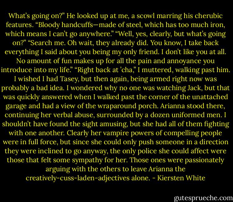 What’s going on?”<br />He looked up at me, a scowl marring his cherubic features. “Bloody handcuffs—made of steel, which has too much iron, which means I can’t go anywhere.”<br />“Well, yes, clearly, but what’s going on?”<br />“Search me. Oh wait, they already did. You know, I take back everything I said about you being my only friend. I don’t like you at all. No amount of fun makes up for all the pain and annoyance you introduce into my life.”<br />“Right back at ’cha,” I muttered, walking past him. I wished I had Tasey, but then again, being armed right now was probably a bad idea. I wondered why no one was watching Jack, but that was quickly answered when I walked past the corner of the unattached garage and had a view of the wraparound porch. Arianna stood there, continuing her verbal abuse, surrounded by a dozen uniformed men.<br />I shouldn’t have found the sight amusing, but she had all of them fighting with one another. Clearly her vampire powers of compelling people were in full force, but since she could only push someone in a direction they were inclined to go anyway, the only police she could affect were those that felt some sympathy for her. Those ones were passionately arguing with the others to leave Arianna the creatively-cuss-laden-adjectives alone. - Kiersten White