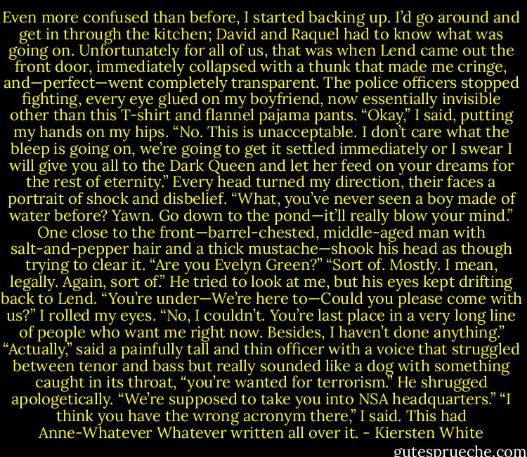 Even more confused than before, I started backing up. I’d go around and get in through the kitchen; David and Raquel had to know what was going on. Unfortunately for all of us, that was when Lend came out the front door, immediately collapsed with a thunk that made me cringe, and—perfect—went completely transparent.<br />The police officers stopped fighting, every eye glued on my boyfriend, now essentially invisible other than this T-shirt and flannel pajama pants.<br />“Okay,” I said, putting my hands on my hips. “No. This is unacceptable. I don’t care what the bleep is going on, we’re going to get it settled immediately or I swear I will give you all to the Dark Queen and let her feed on your dreams for the rest of eternity.”<br />Every head turned my direction, their faces a portrait of shock and disbelief.<br />“What, you’ve never seen a boy made of water before? Yawn. Go down to the pond—it’ll really blow your mind.”<br />One close to the front—barrel-chested, middle-aged man with salt-and-pepper hair and a thick mustache—shook his head as though trying to clear it. “Are you Evelyn Green?”<br />“Sort of. Mostly. I mean, legally. Again, sort of.”<br />He tried to look at me, but his eyes kept drifting back to Lend. “You’re under—We’re here to—Could you please come with us?”<br />I rolled my eyes. “No, I couldn’t. You’re last place in a very long line of people who want me right now. Besides, I haven’t done anything.”<br />“Actually,” said a painfully tall and thin officer with a voice that struggled between tenor and bass but really sounded like a dog with something caught in its throat, “you’re wanted for terrorism.” He shrugged apologetically. “We’re supposed to take you into NSA headquarters.”<br />“I think you have the wrong acronym there,” I said. This had Anne-Whatever Whatever written all over it. - Kiersten White