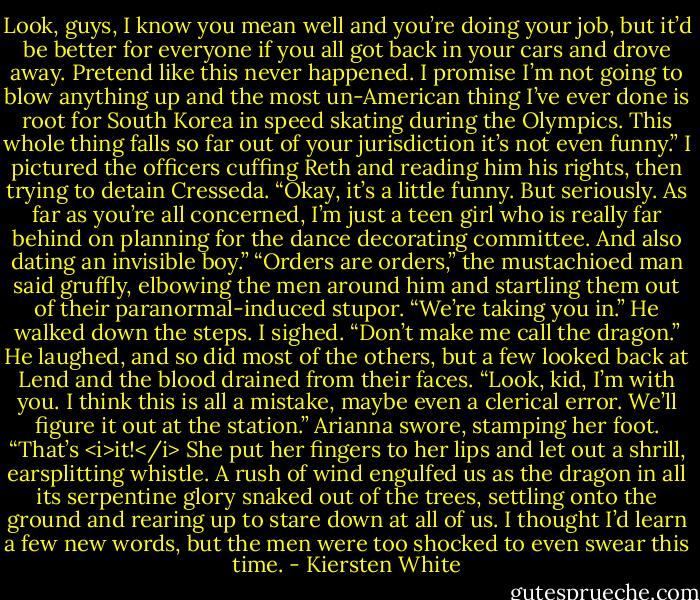 Look, guys, I know you mean well and you’re doing your job, but it’d be better for everyone if you all got back in your cars and drove away. Pretend like this never happened. I promise I’m not going to blow anything up and the most un-American thing I’ve ever done is root for South Korea in speed skating during the Olympics. This whole thing falls so far out of your jurisdiction it’s not even funny.” I pictured the officers cuffing Reth and reading him his rights, then trying to detain Cresseda. “Okay, it’s a little funny. But seriously. As far as you’re all concerned, I’m just a teen girl who is really far behind on planning for the dance decorating committee. And also dating an invisible boy.”<br />“Orders are orders,” the mustachioed man said gruffly, elbowing the men around him and startling them out of their paranormal-induced stupor. “We’re taking you in.” He walked down the steps.<br />I sighed. “Don’t make me call the dragon.”<br />He laughed, and so did most of the others, but a few looked back at Lend and the blood drained from their faces.<br />“Look, kid, I’m with you. I think this is all a mistake, maybe even a clerical error. We’ll figure it out at the station.”<br />Arianna swore, stamping her foot. “That’s <i>it!</i> She put her fingers to her lips and let out a shrill, earsplitting whistle. A rush of wind engulfed us as the dragon in all its serpentine glory snaked out of the trees, settling onto the ground and rearing up to stare down at all of us.<br />I thought I’d learn a few new words, but the men were too shocked to even swear this time. - Kiersten White