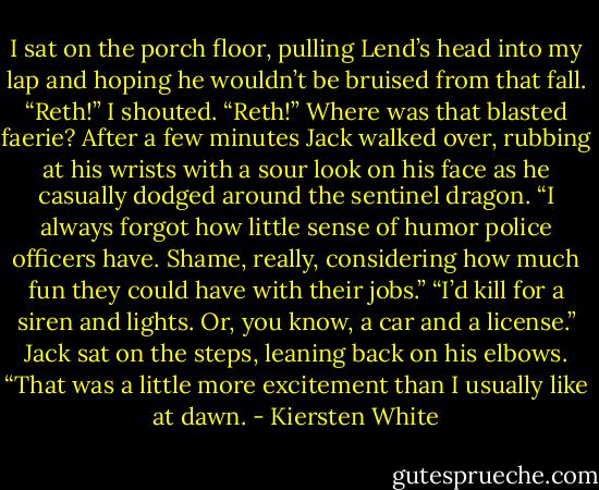 I sat on the porch floor, pulling Lend’s head into my lap and hoping he wouldn’t be bruised from that fall. “Reth!” I shouted. “Reth!” Where was that blasted faerie?<br />After a few minutes Jack walked over, rubbing at his wrists with a sour look on his face as he casually dodged around the sentinel dragon. “I always forgot how little sense of humor police officers have. Shame, really, considering how much fun they could have with their jobs.”<br />“I’d kill for a siren and lights. Or, you know, a car and a license.”<br />Jack sat on the steps, leaning back on his elbows. “That was a little more excitement than I usually like at dawn. - Kiersten White