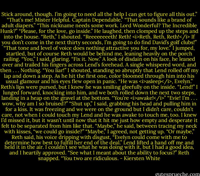 Stick around, though. I’m going to need all the help I can get to figure all this out.”<br />“That’s me! Mister Helpful. Captain Dependable.”<br />“That sounds like a brand of adult diapers.”<br />“This nickname needs some work. Lord Wonderful? The Incredible Hunk?”<br />“Please, for the love, go inside.”<br />He laughed, then clomped up the steps and into the house.<br />“Reth,” I shouted. “Reeeeeeeeth! Reth! <i>Reth, Reth, Reth!</i> If you don’t come in the next thirty seconds, I’m going to do find David’s golf clubs!”<br />“That tone and level of voice does nothing attractive you for, my love.”<br />I jumped, startled, but of course Reth would be behind me, leaning heavily on the porch railing.<br />“You,” I said, glaring. “Fix it. Now.”<br />A look of disdain on his face, he leaned over and trailed his fingers across Lend’s forehead. A single whispered word, and then . . .<br />Nothing.<br />“You liar!” I shouted, standing so abruptly that Lend rolled off my lap and down a step. As he hit the first one, color bloomed through him into his usual glamour and his eyes flew open in panic.<br />“He was <i>asleep</i>, Evelyn.” Reth’s lips were pursed, but I knew he was smiling gleefully on the inside.<br />“Lend!” I lunged forward, knocking into him, and we both rolled down the next two steps, landing in a heap on the gravel at the bottom. “You’re <i>awake!</i>”<br />“Evie! I’m . . . wow, why am I so bruised?”<br />“Shut up,” I said, grabbing his head and pulling him in for a kiss. It was freezing and we were on the ground but I didn’t care, couldn’t care, not when I could touch my Lend and he was awake to touch me, too. I knew I’d missed it, but it wasn’t until now that it hit me just how empty and desperate it felt to be separated from him like that.<br />“Maybe,” he said, between tracing my neck with kisses, “we could go inside?”<br />“Maybe,” I agreed, not getting up.<br />“Or maybe,” Reth said, his voice dripping with disgust, “Evelyn could come with me to determine how best to fulfill her end of the deal.”<br />Lend lifted a hand off me and held it in the air. I couldn’t see what he was doing with it, but I had a good idea, and I heartily approved.<br />“See what I meant about the ability to focus?” Reth snapped. “You two are ridiculous. - Kiersten White